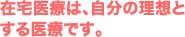 在宅医療は、自分の理想と する医療です。