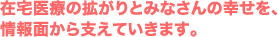 在宅医療の拡がりとみなさんの幸せを、 情報面から支えていきます。