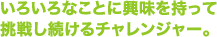 いろいろなことに興味を持って 挑戦し続けるチャレンジャー。