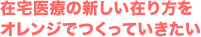 在宅医療の新しい在り方を オレンジでつくっていきたい