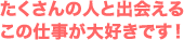 たくさんの人と出会える この仕事が大好きです！