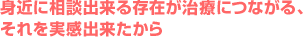 身近に相談出来る存在が治療につながる、それを実感出来たから