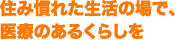 住み慣れた生活の場で、医療のあるくらしを