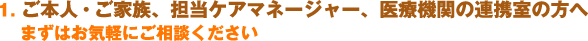 1.ご本人・ご家族、担当ケアマネージャー、医療機関の連携室の方へ　まずはお気軽にご相談ください